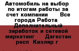 Автомобиль на выбор -по итогам работы за счет компании!!! - Все города Работа » Дополнительный заработок и сетевой маркетинг   . Дагестан респ.,Кизляр г.